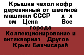 Крышка чехол кофр деревянный от швейной машинки СССР 50.5х22х25 см › Цена ­ 1 000 - Все города Коллекционирование и антиквариат » Другое   . Крым,Бахчисарай